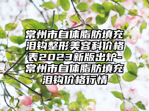 常州市自体脂肪填充泪钩整形美容科价格表2023新版出炉-常州市自体脂肪填充泪钩价格行情