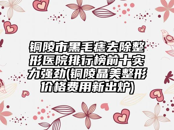 铜陵市黑毛痣去除整形医院排行榜前十实力强劲(铜陵晶美整形价格费用新出炉)