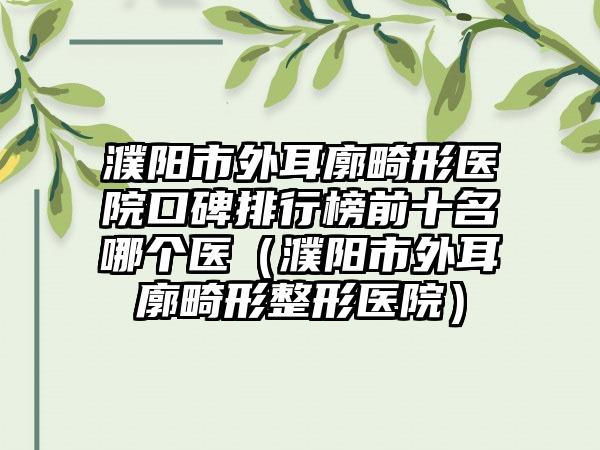 濮阳市外耳廓畸形医院口碑排行榜前十名哪个医（濮阳市外耳廓畸形整形医院）