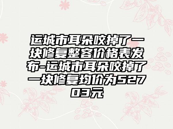 运城市耳朵咬掉了一块修复整容价格表发布-运城市耳朵咬掉了一块修复均价为52703元