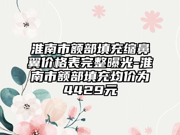 淮南市额部填充缩鼻翼价格表完整曝光-淮南市额部填充均价为4429元