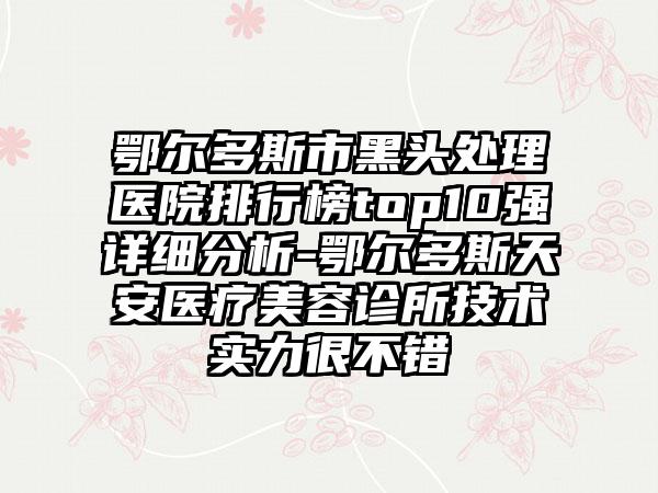 鄂尔多斯市黑头处理医院排行榜top10强详细分析-鄂尔多斯天安医疗美容诊所技术实力很不错