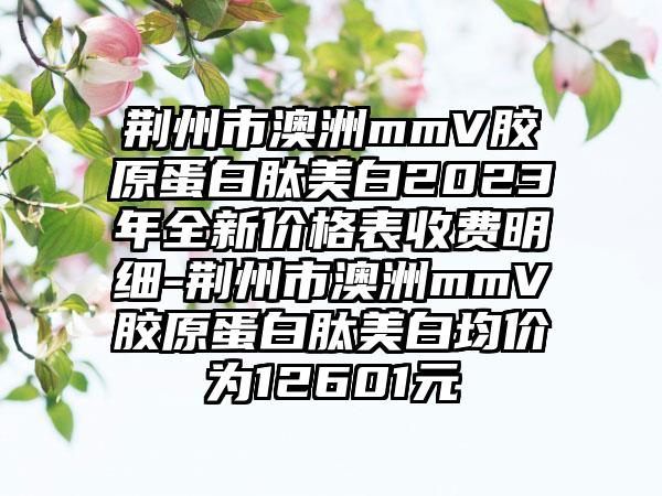 荆州市澳洲mmV胶原蛋白肽美白2023年全新价格表收费明细-荆州市澳洲mmV胶原蛋白肽美白均价为12601元