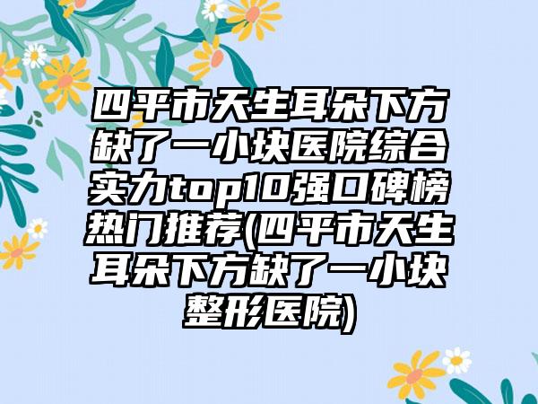 四平市天生耳朵下方缺了一小块医院综合实力top10强口碑榜热门推荐(四平市天生耳朵下方缺了一小块整形医院)