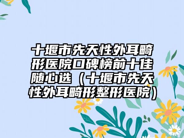 十堰市先天性外耳畸形医院口碑榜前十佳随心选（十堰市先天性外耳畸形整形医院）