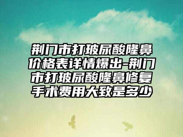 荆门市打玻尿酸隆鼻价格表详情爆出-荆门市打玻尿酸隆鼻修复手术费用大致是多少