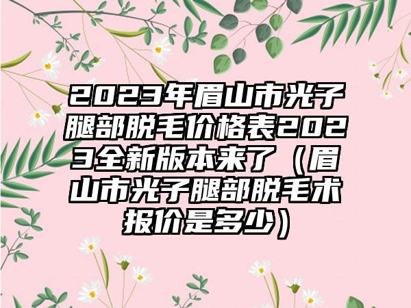 2023年眉山市光子腿部脱毛价格表2023全新版本来了（眉山市光子腿部脱毛术报价是多少）