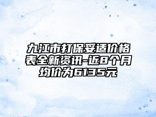 九江市打保妥适价格表全新资讯-近8个月均价为6135元