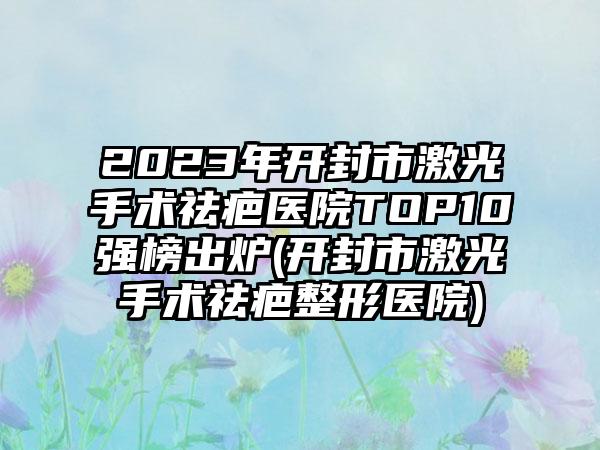 2023年开封市激光手术祛疤医院TOP10强榜出炉(开封市激光手术祛疤整形医院)