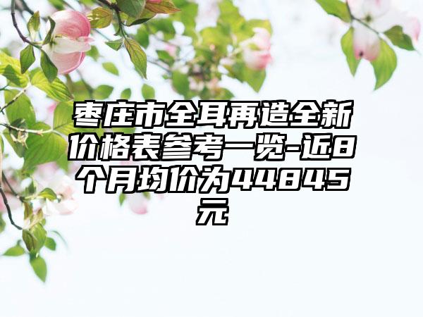 枣庄市全耳再造全新价格表参考一览-近8个月均价为44845元