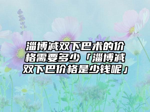 淄博减双下巴术的价格需要多少「淄博减双下巴价格是少钱呢」