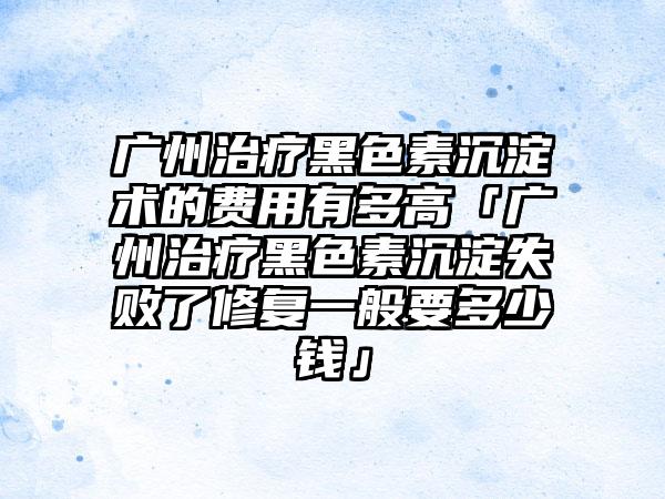 广州治疗黑色素沉淀术的费用有多高「广州治疗黑色素沉淀失败了修复一般要多少钱」