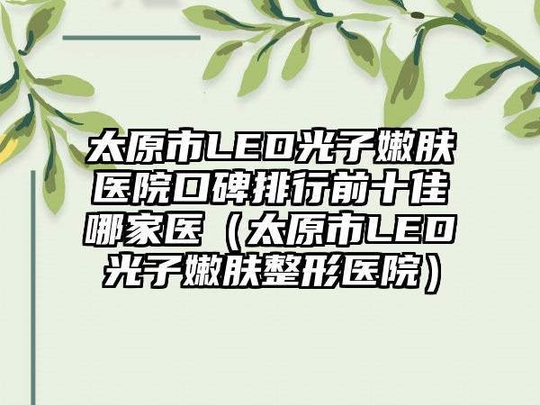 太原市LED光子嫩肤医院口碑排行前十佳哪家医（太原市LED光子嫩肤整形医院）