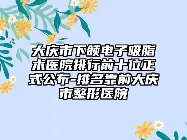 大庆市下颌电子吸脂术医院排行前十位正式公布-排名靠前大庆市整形医院