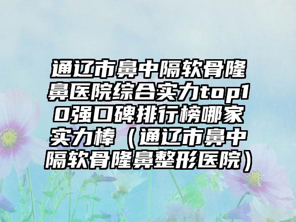 通辽市鼻中隔软骨隆鼻医院综合实力top10强口碑排行榜哪家实力棒（通辽市鼻中隔软骨隆鼻整形医院）