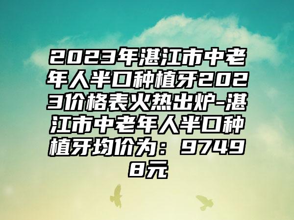 2023年湛江市中老年人半口种植牙2023价格表火热出炉-湛江市中老年人半口种植牙均价为：97498元