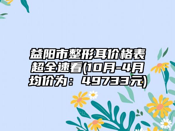 益阳市整形耳价格表超全速看(10月-4月均价为：49733元)