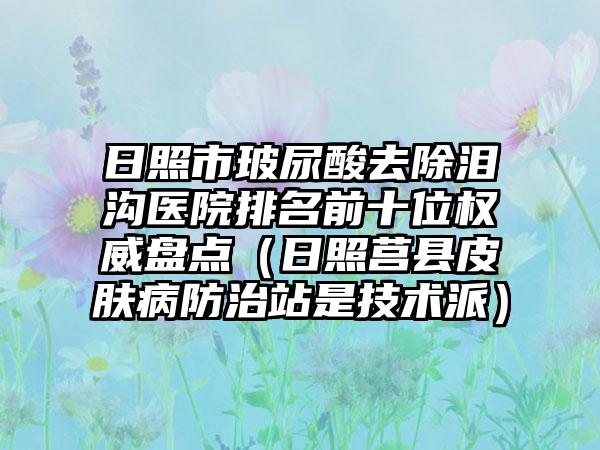 日照市玻尿酸去除泪沟医院排名前十位权威盘点（日照莒县皮肤病防治站是技术派）