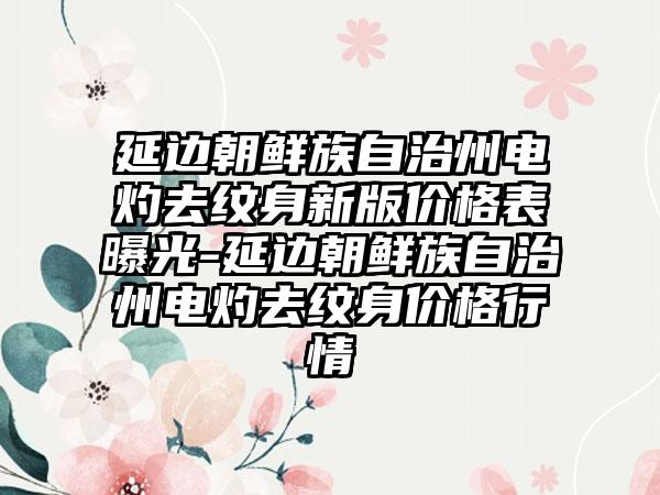 延边朝鲜族自治州电灼去纹身新版价格表曝光-延边朝鲜族自治州电灼去纹身价格行情