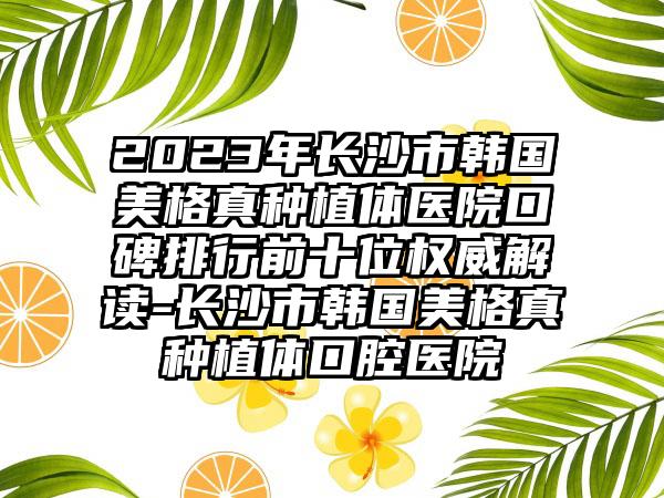 2023年长沙市韩国美格真种植体医院口碑排行前十位权威解读-长沙市韩国美格真种植体口腔医院