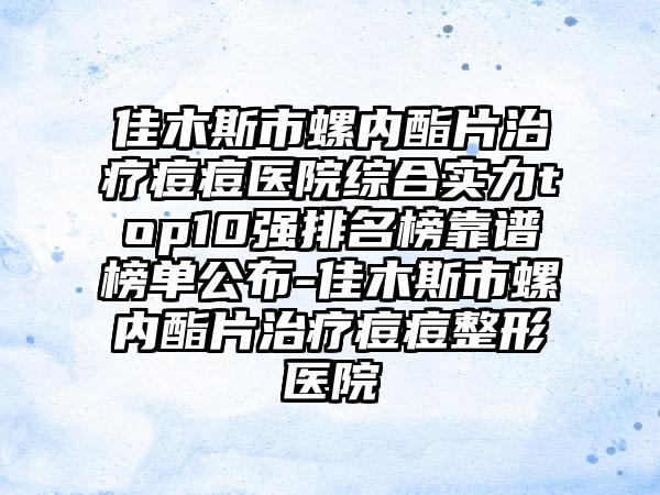 佳木斯市螺内酯片治疗痘痘医院综合实力top10强排名榜靠谱榜单公布-佳木斯市螺内酯片治疗痘痘整形医院