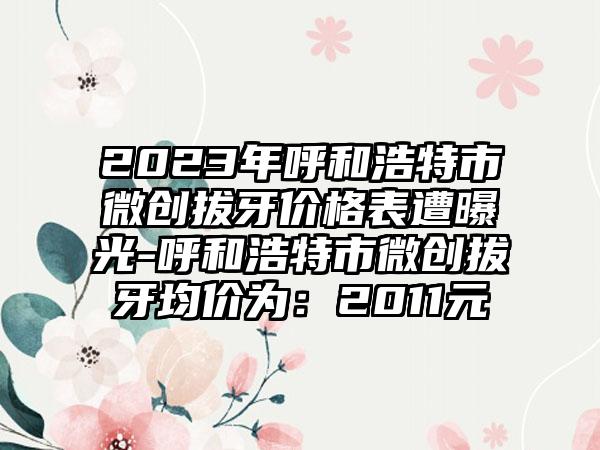 2023年呼和浩特市微创拔牙价格表遭曝光-呼和浩特市微创拔牙均价为：2011元