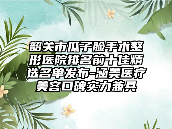 韶关市瓜子脸手术整形医院排名前十佳精选名单发布-涵美医疗美容口碑实力兼具