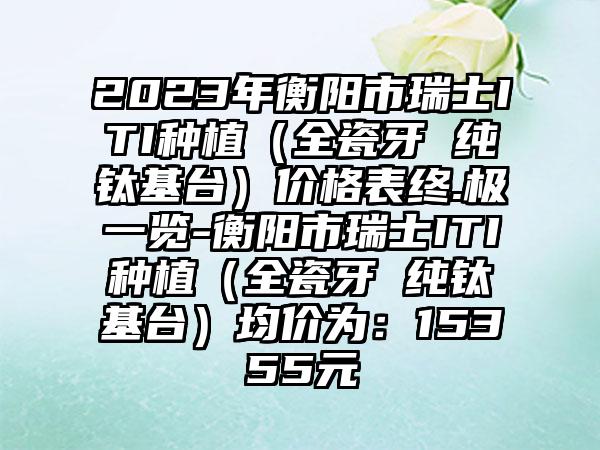 2023年衡阳市瑞士ITI种植（全瓷牙 纯钛基台）价格表终.极一览-衡阳市瑞士ITI种植（全瓷牙 纯钛基台）均价为：15355元