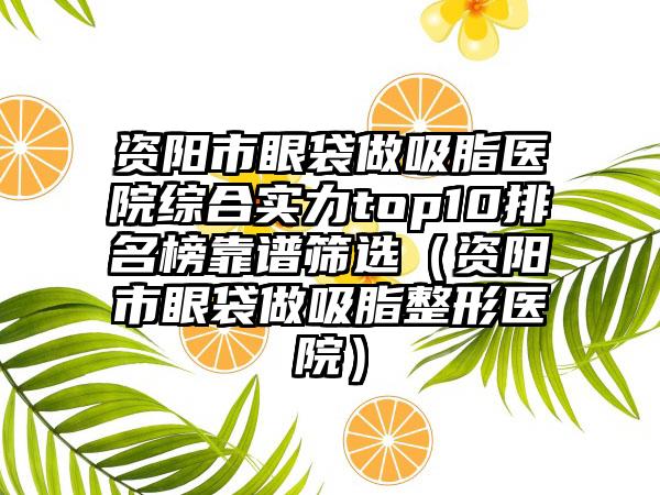 资阳市眼袋做吸脂医院综合实力top10排名榜靠谱筛选（资阳市眼袋做吸脂整形医院）