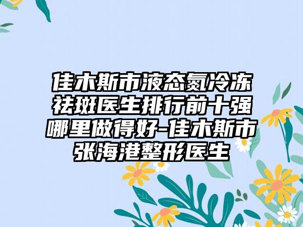 佳木斯市液态氮冷冻祛斑医生排行前十强哪里做得好-佳木斯市张海港整形医生